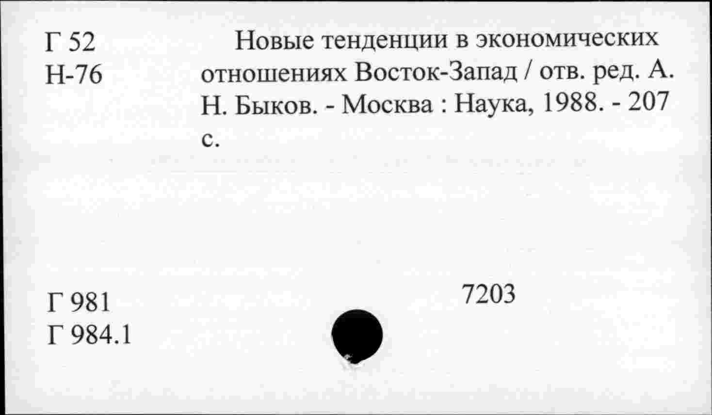 ﻿Г 52	Новые тенденции в экономических
Н-76 отношениях Восток-Запад / отв. ред. А.
Н. Быков. - Москва : Наука, 1988. - 207 с.
Г 981
Г 984.1
7203